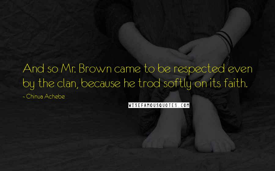 Chinua Achebe Quotes: And so Mr. Brown came to be respected even by the clan, because he trod softly on its faith.