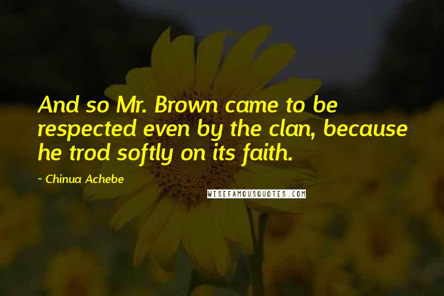 Chinua Achebe Quotes: And so Mr. Brown came to be respected even by the clan, because he trod softly on its faith.