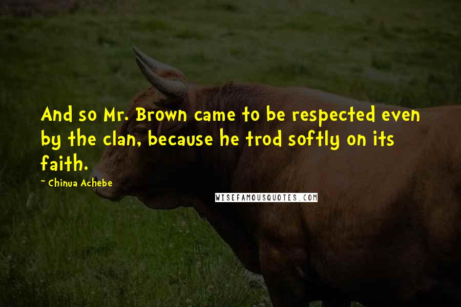 Chinua Achebe Quotes: And so Mr. Brown came to be respected even by the clan, because he trod softly on its faith.