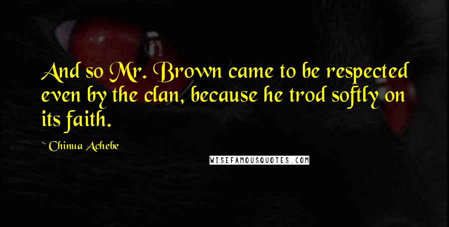 Chinua Achebe Quotes: And so Mr. Brown came to be respected even by the clan, because he trod softly on its faith.