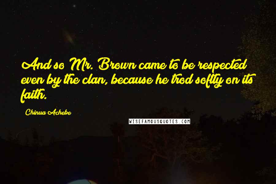 Chinua Achebe Quotes: And so Mr. Brown came to be respected even by the clan, because he trod softly on its faith.