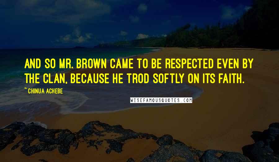 Chinua Achebe Quotes: And so Mr. Brown came to be respected even by the clan, because he trod softly on its faith.