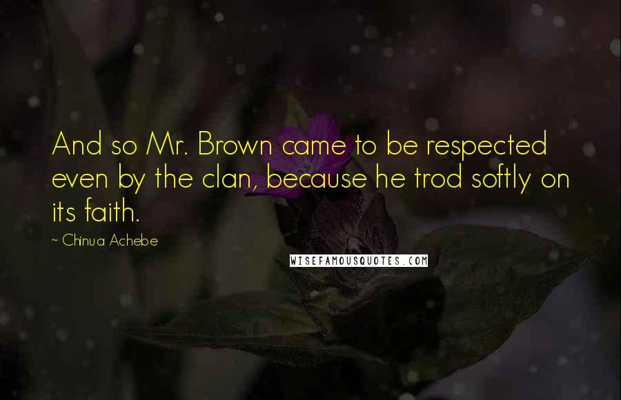 Chinua Achebe Quotes: And so Mr. Brown came to be respected even by the clan, because he trod softly on its faith.