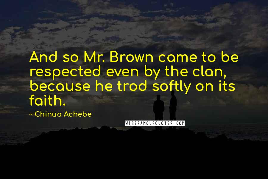 Chinua Achebe Quotes: And so Mr. Brown came to be respected even by the clan, because he trod softly on its faith.