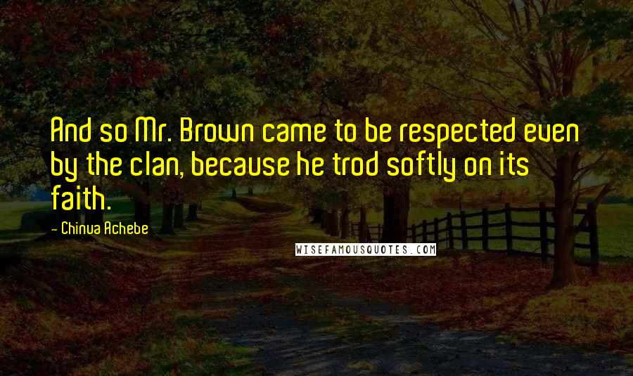 Chinua Achebe Quotes: And so Mr. Brown came to be respected even by the clan, because he trod softly on its faith.