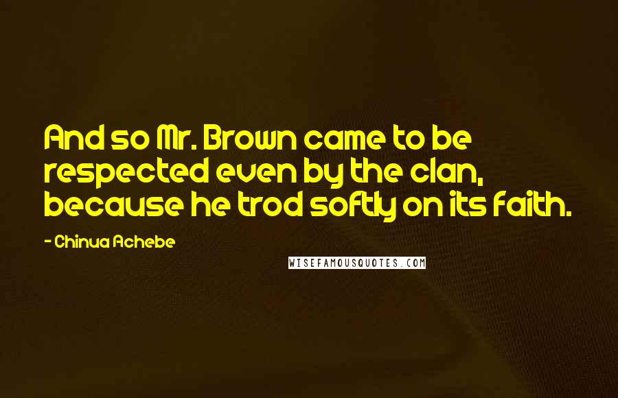 Chinua Achebe Quotes: And so Mr. Brown came to be respected even by the clan, because he trod softly on its faith.