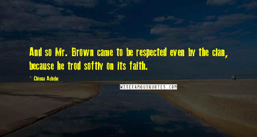 Chinua Achebe Quotes: And so Mr. Brown came to be respected even by the clan, because he trod softly on its faith.