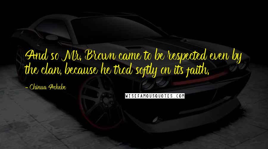 Chinua Achebe Quotes: And so Mr. Brown came to be respected even by the clan, because he trod softly on its faith.