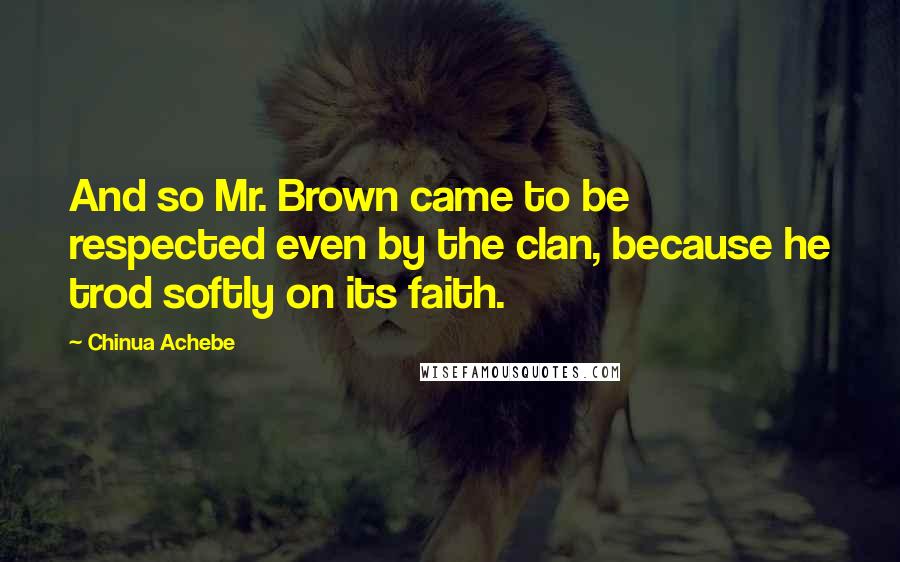 Chinua Achebe Quotes: And so Mr. Brown came to be respected even by the clan, because he trod softly on its faith.