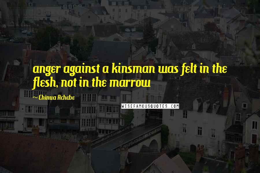 Chinua Achebe Quotes: anger against a kinsman was felt in the flesh, not in the marrow