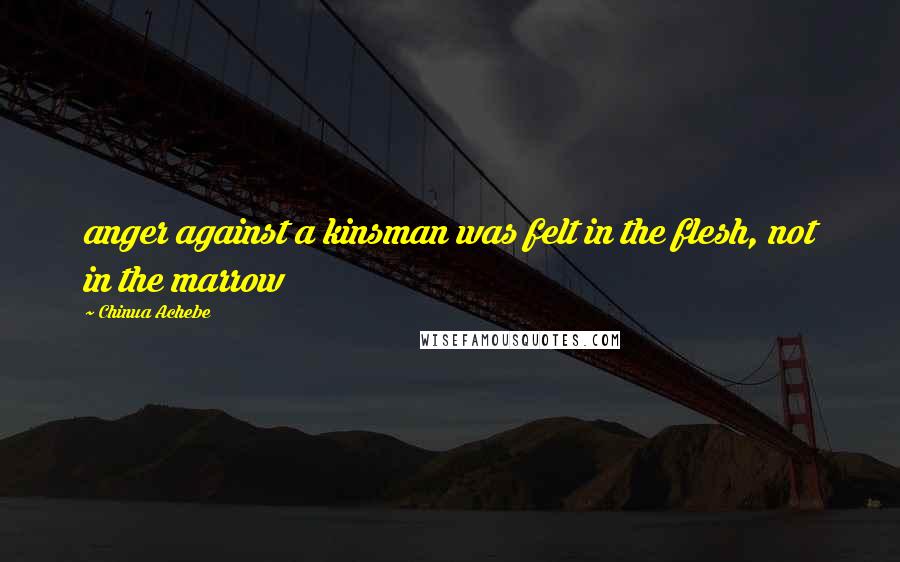 Chinua Achebe Quotes: anger against a kinsman was felt in the flesh, not in the marrow