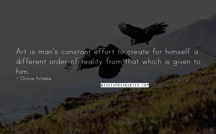 Chinua Achebe Quotes: Art is man's constant effort to create for himself a different order of reality from that which is given to him.