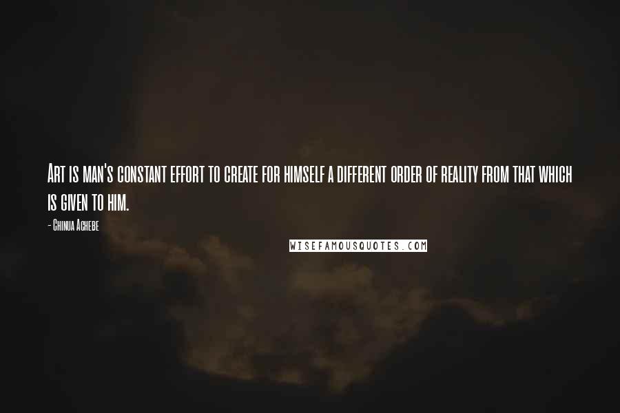 Chinua Achebe Quotes: Art is man's constant effort to create for himself a different order of reality from that which is given to him.