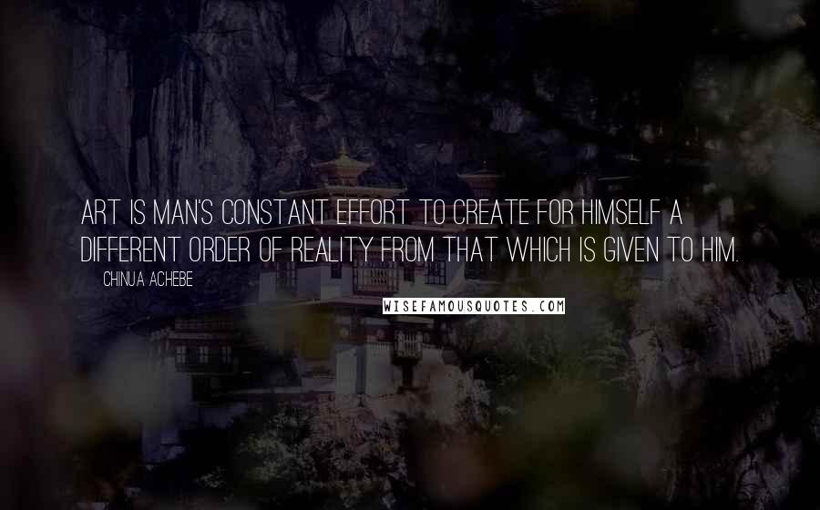 Chinua Achebe Quotes: Art is man's constant effort to create for himself a different order of reality from that which is given to him.