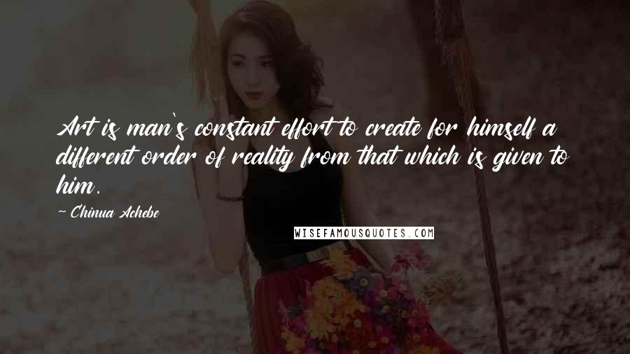 Chinua Achebe Quotes: Art is man's constant effort to create for himself a different order of reality from that which is given to him.