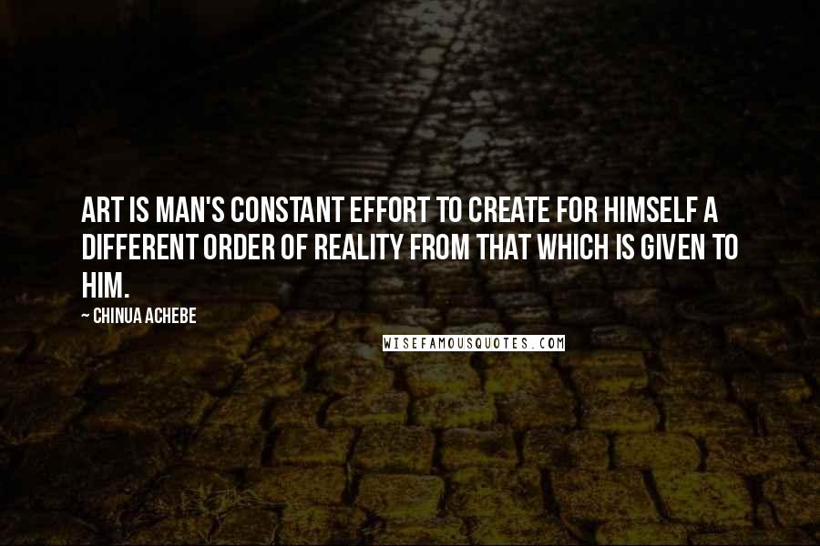 Chinua Achebe Quotes: Art is man's constant effort to create for himself a different order of reality from that which is given to him.