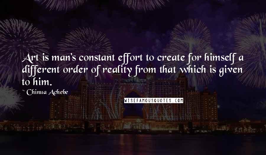 Chinua Achebe Quotes: Art is man's constant effort to create for himself a different order of reality from that which is given to him.