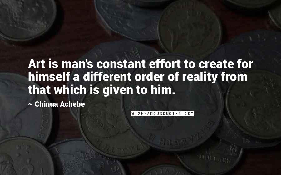 Chinua Achebe Quotes: Art is man's constant effort to create for himself a different order of reality from that which is given to him.