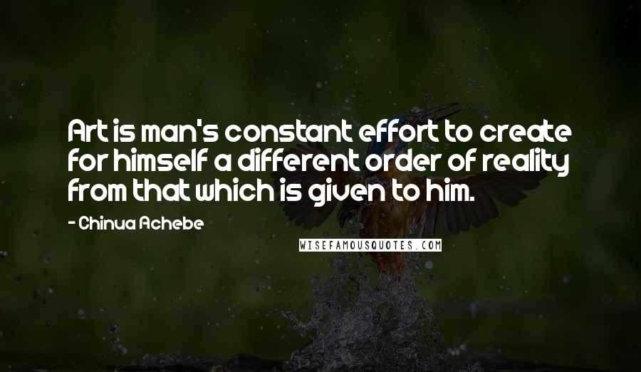 Chinua Achebe Quotes: Art is man's constant effort to create for himself a different order of reality from that which is given to him.