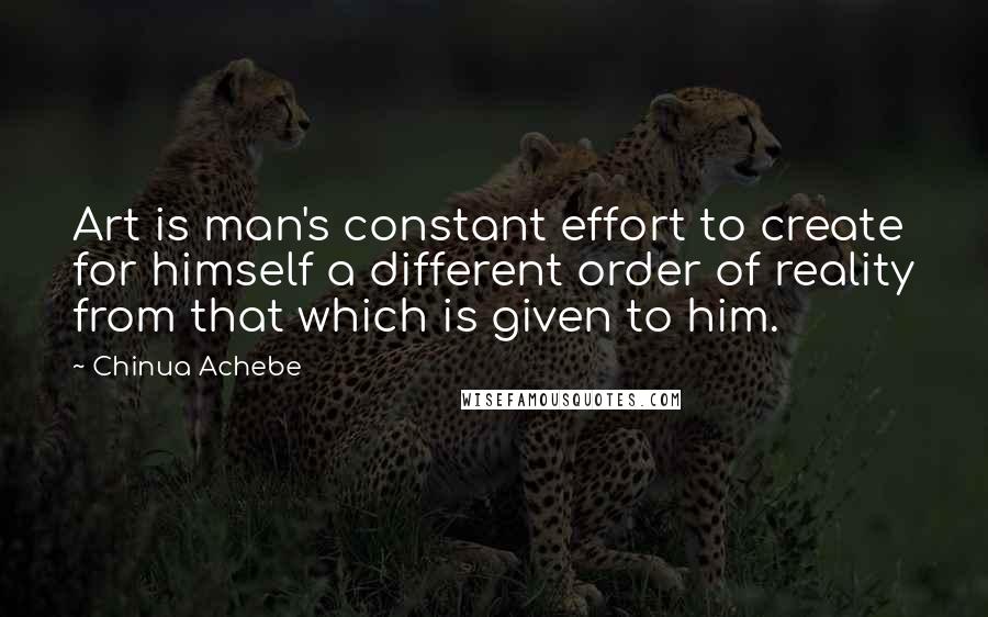 Chinua Achebe Quotes: Art is man's constant effort to create for himself a different order of reality from that which is given to him.