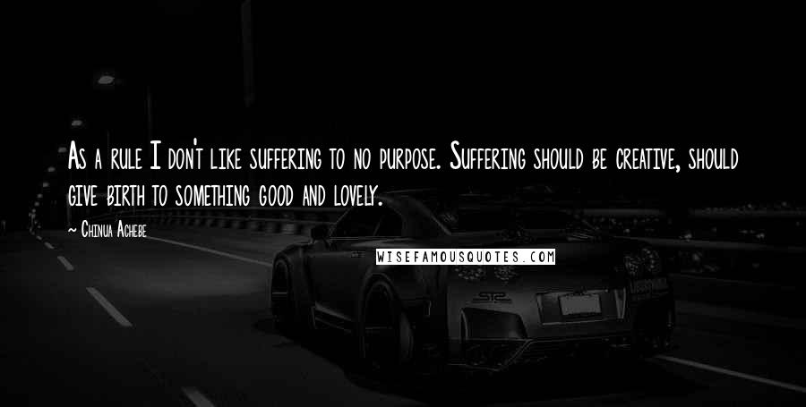 Chinua Achebe Quotes: As a rule I don't like suffering to no purpose. Suffering should be creative, should give birth to something good and lovely.