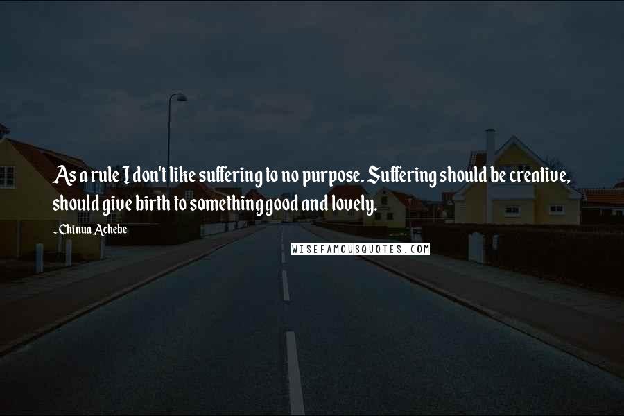 Chinua Achebe Quotes: As a rule I don't like suffering to no purpose. Suffering should be creative, should give birth to something good and lovely.