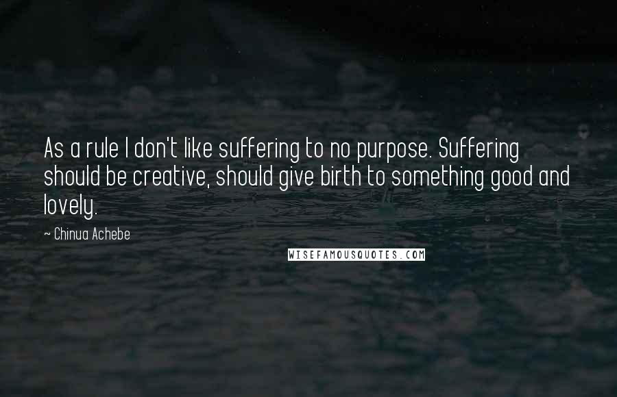 Chinua Achebe Quotes: As a rule I don't like suffering to no purpose. Suffering should be creative, should give birth to something good and lovely.