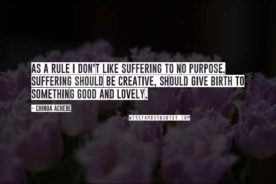 Chinua Achebe Quotes: As a rule I don't like suffering to no purpose. Suffering should be creative, should give birth to something good and lovely.