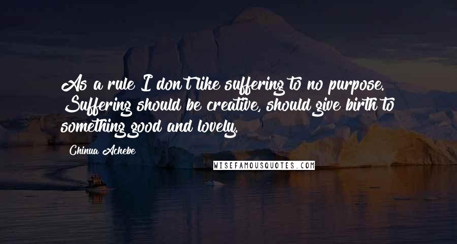 Chinua Achebe Quotes: As a rule I don't like suffering to no purpose. Suffering should be creative, should give birth to something good and lovely.