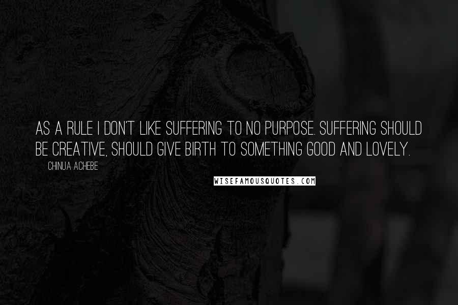 Chinua Achebe Quotes: As a rule I don't like suffering to no purpose. Suffering should be creative, should give birth to something good and lovely.