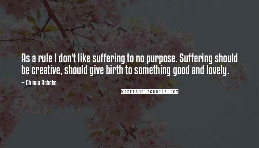Chinua Achebe Quotes: As a rule I don't like suffering to no purpose. Suffering should be creative, should give birth to something good and lovely.