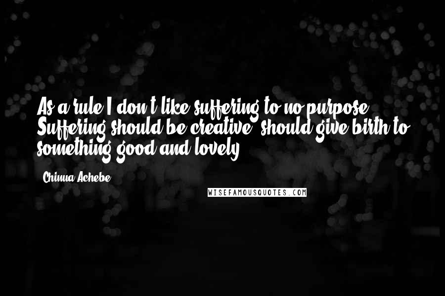 Chinua Achebe Quotes: As a rule I don't like suffering to no purpose. Suffering should be creative, should give birth to something good and lovely.