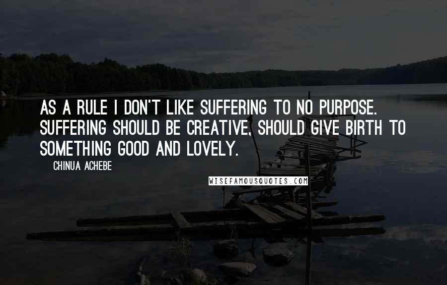 Chinua Achebe Quotes: As a rule I don't like suffering to no purpose. Suffering should be creative, should give birth to something good and lovely.