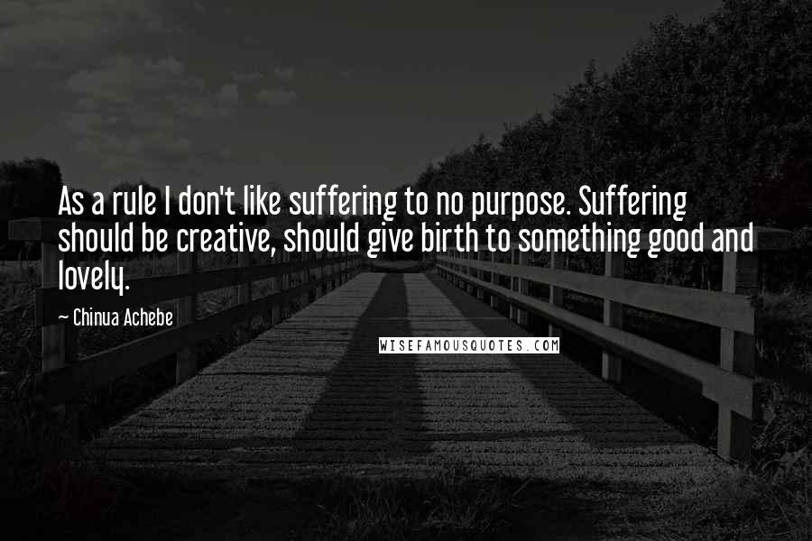 Chinua Achebe Quotes: As a rule I don't like suffering to no purpose. Suffering should be creative, should give birth to something good and lovely.