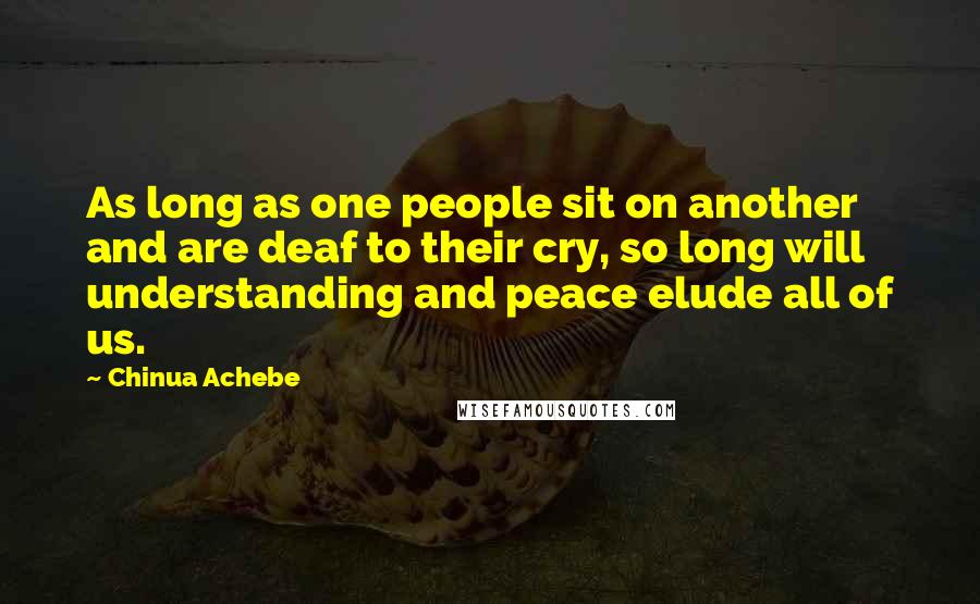 Chinua Achebe Quotes: As long as one people sit on another and are deaf to their cry, so long will understanding and peace elude all of us.