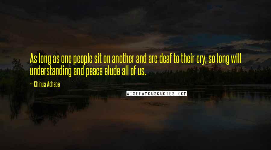 Chinua Achebe Quotes: As long as one people sit on another and are deaf to their cry, so long will understanding and peace elude all of us.