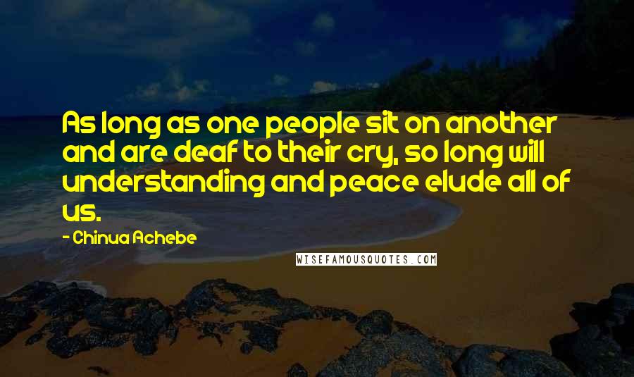 Chinua Achebe Quotes: As long as one people sit on another and are deaf to their cry, so long will understanding and peace elude all of us.