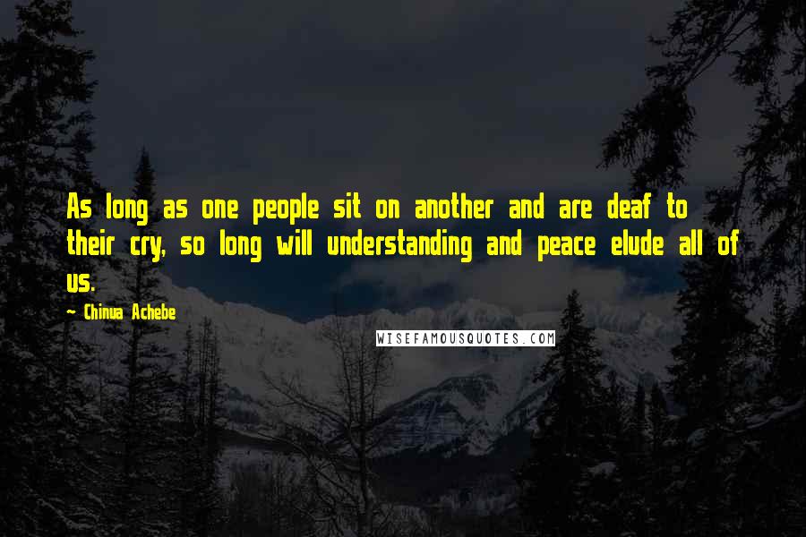 Chinua Achebe Quotes: As long as one people sit on another and are deaf to their cry, so long will understanding and peace elude all of us.
