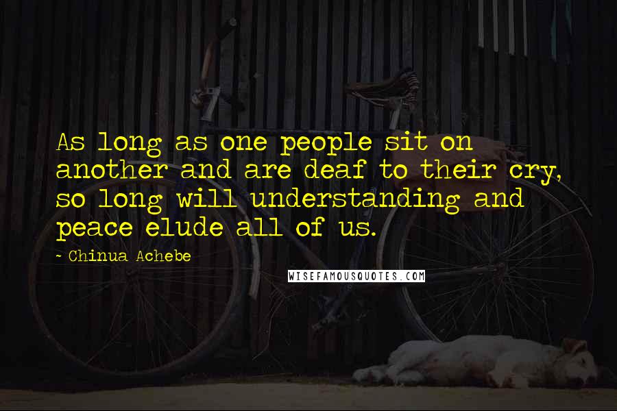 Chinua Achebe Quotes: As long as one people sit on another and are deaf to their cry, so long will understanding and peace elude all of us.