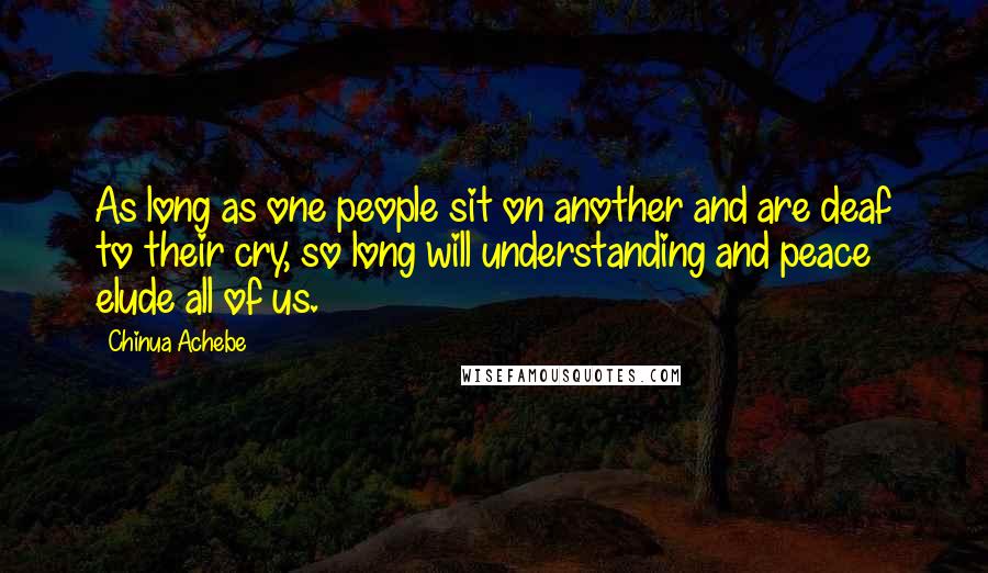 Chinua Achebe Quotes: As long as one people sit on another and are deaf to their cry, so long will understanding and peace elude all of us.