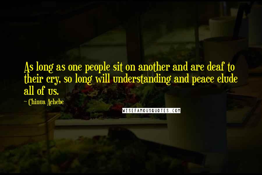 Chinua Achebe Quotes: As long as one people sit on another and are deaf to their cry, so long will understanding and peace elude all of us.