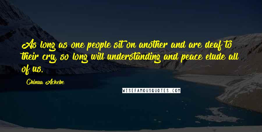 Chinua Achebe Quotes: As long as one people sit on another and are deaf to their cry, so long will understanding and peace elude all of us.