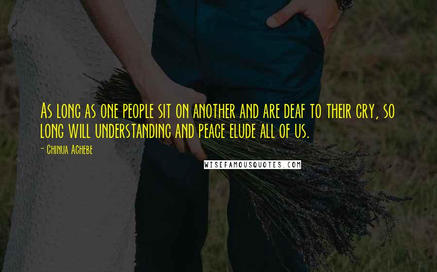 Chinua Achebe Quotes: As long as one people sit on another and are deaf to their cry, so long will understanding and peace elude all of us.