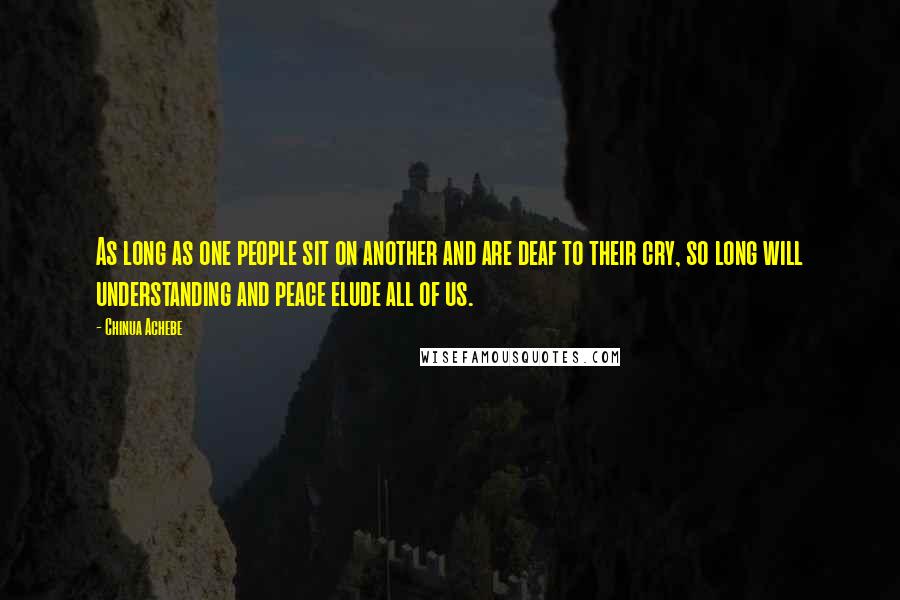 Chinua Achebe Quotes: As long as one people sit on another and are deaf to their cry, so long will understanding and peace elude all of us.