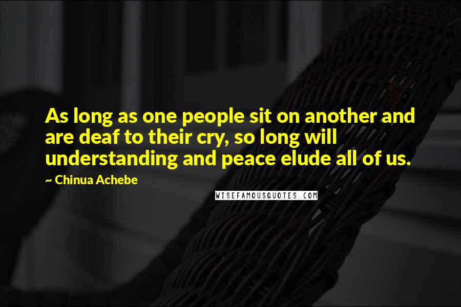 Chinua Achebe Quotes: As long as one people sit on another and are deaf to their cry, so long will understanding and peace elude all of us.
