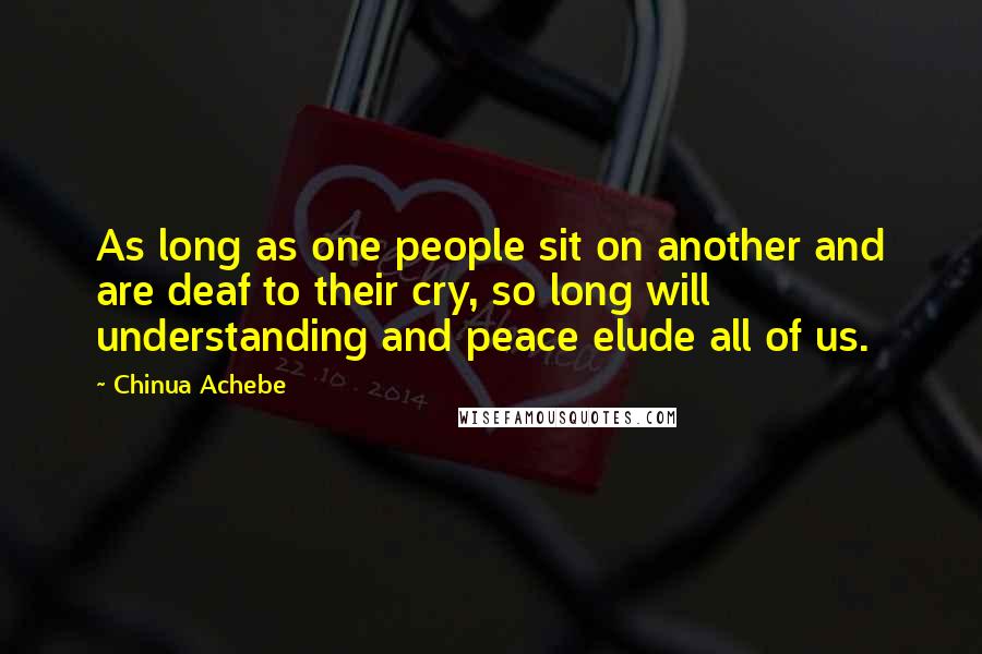 Chinua Achebe Quotes: As long as one people sit on another and are deaf to their cry, so long will understanding and peace elude all of us.