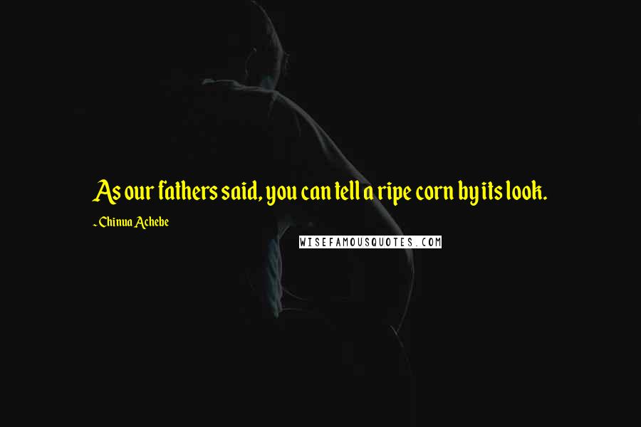 Chinua Achebe Quotes: As our fathers said, you can tell a ripe corn by its look.