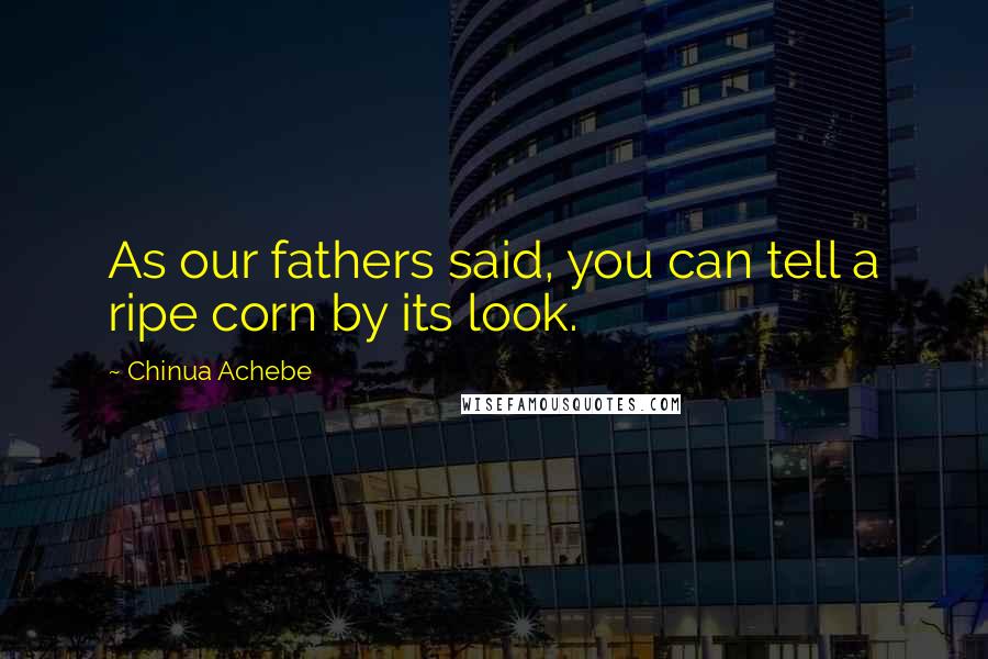 Chinua Achebe Quotes: As our fathers said, you can tell a ripe corn by its look.