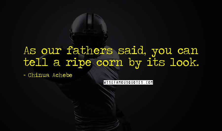 Chinua Achebe Quotes: As our fathers said, you can tell a ripe corn by its look.