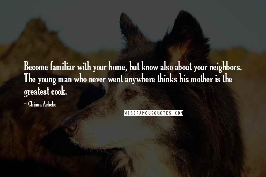 Chinua Achebe Quotes: Become familiar with your home, but know also about your neighbors. The young man who never went anywhere thinks his mother is the greatest cook.